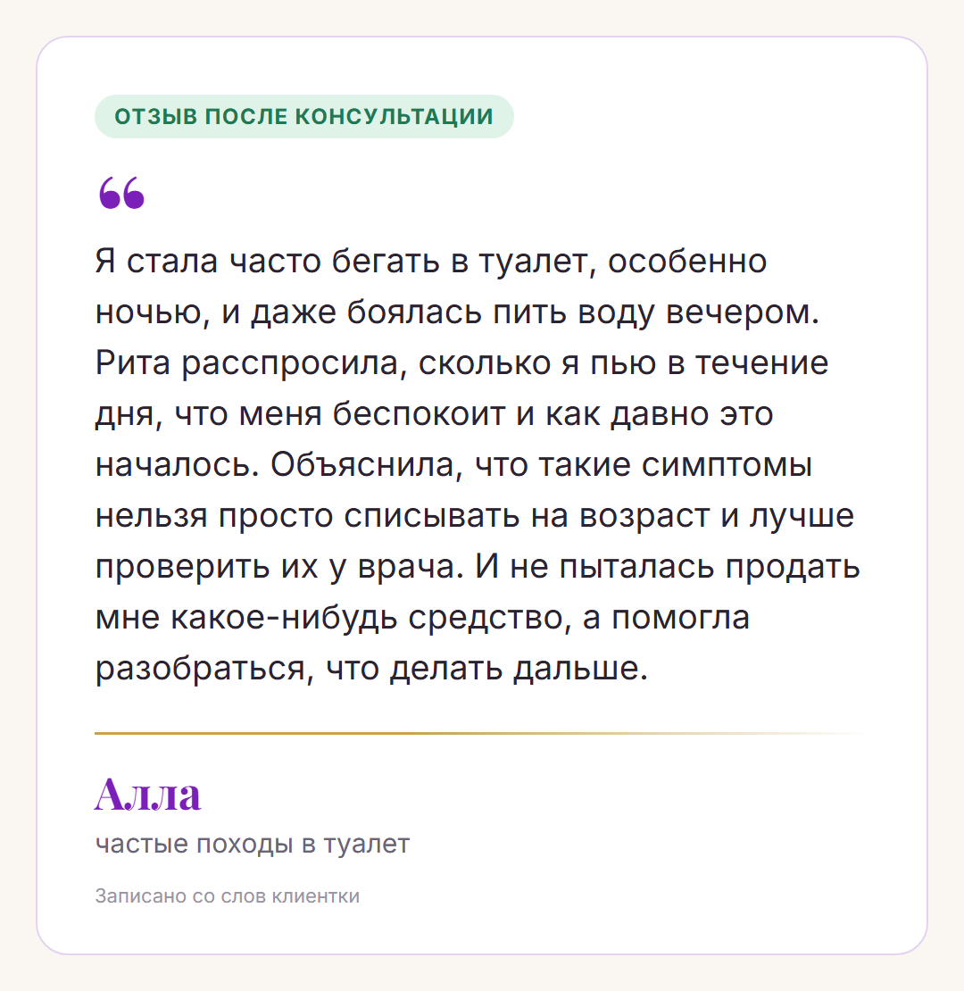 Отзыв после консультации, Алла, частые походы в туалет: Я стала часто бегать в туалет, особенно ночью, и даже боялась пить воду вечером. Рита расспросила, сколько я пью в течение дня, что меня беспокоит и как давно это началось. Объяснила, что такие симптомы нельзя просто списывать на возраст и лучше проверить их у врача. И не пыталась продать мне какое-нибудь средство, а помогла разобраться, что делать дальше.
