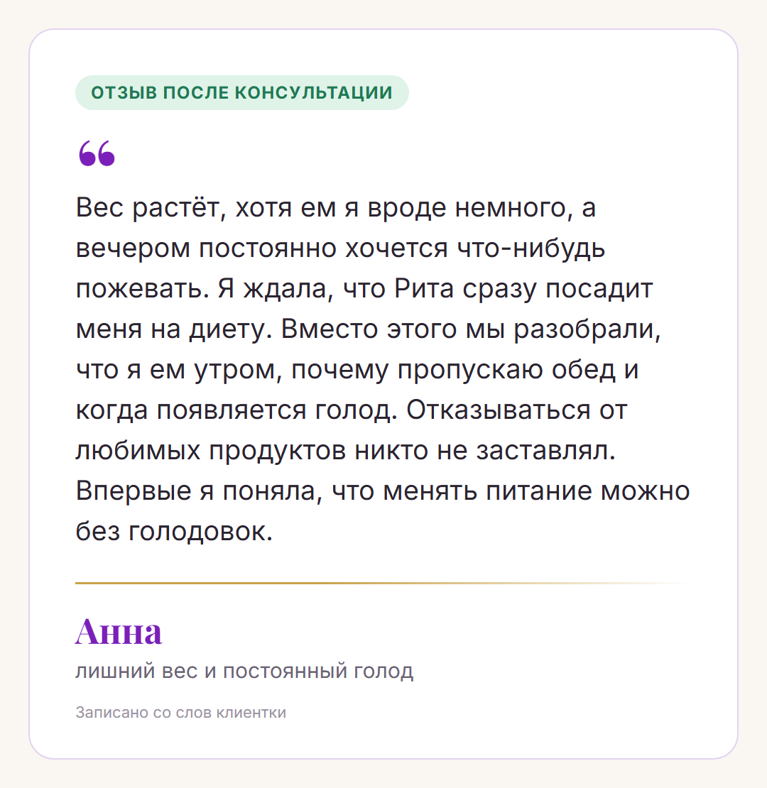 Отзыв после консультации, Анна, лишний вес и постоянный голод: Вес растёт, хотя ем я вроде немного, а вечером постоянно хочется что-нибудь пожевать. Я ждала, что Рита сразу посадит меня на диету. Вместо этого мы разобрали, что я ем утром, почему пропускаю обед и когда появляется голод. Отказываться от любимых продуктов никто не заставлял. Впервые я поняла, что менять питание можно без голодовок.