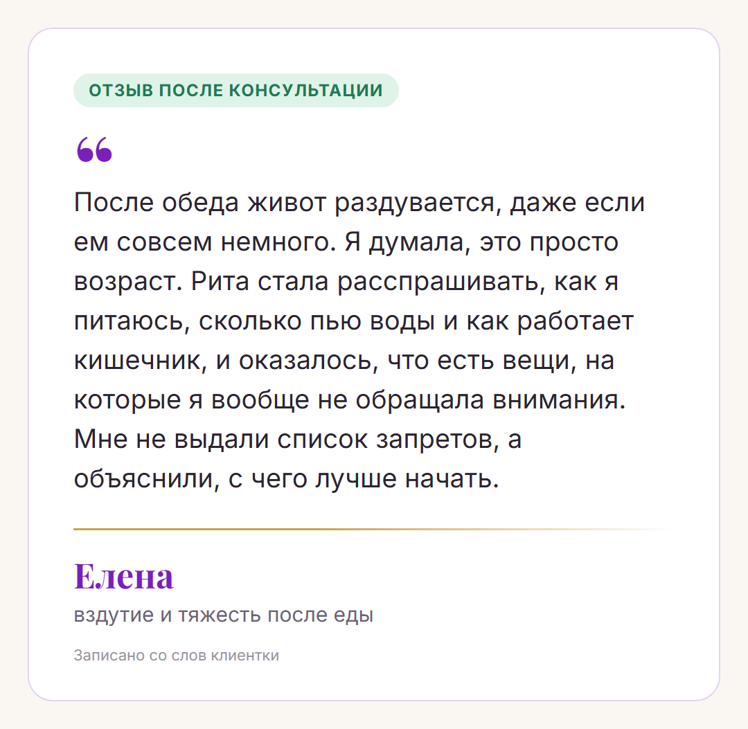 Отзыв после консультации, Елена, вздутие и тяжесть после еды: После обеда живот раздувается, даже если ем совсем немного. Я думала, это просто возраст. Рита стала расспрашивать, как я питаюсь, сколько пью воды и как работает кишечник, и оказалось, что есть вещи, на которые я вообще не обращала внимания. Мне не выдали список запретов, а объяснили, с чего лучше начать.