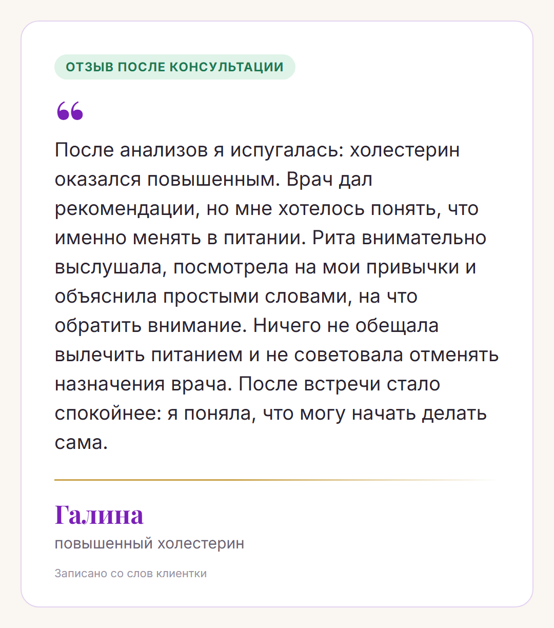 Отзыв после консультации, Галина, повышенный холестерин: После анализов я испугалась: холестерин оказался повышенным. Врач дал рекомендации, но мне хотелось понять, что именно менять в питании. Рита внимательно выслушала, посмотрела на мои привычки и объяснила простыми словами, на что обратить внимание. Ничего не обещала вылечить питанием и не советовала отменять назначения врача. После встречи стало спокойнее: я поняла, что могу начать делать сама.
