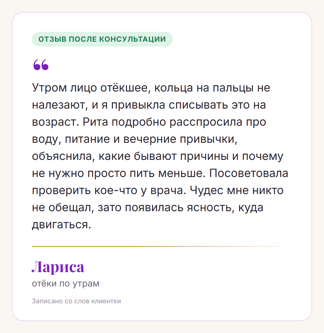 Отзыв после консультации, Лариса, отёки по утрам: Утром лицо отёкшее, кольца на пальцы не налезают, и я привыкла списывать это на возраст. Рита подробно расспросила про воду, питание и вечерние привычки, объяснила, какие бывают причины и почему не нужно просто пить меньше. Посоветовала проверить кое-что у врача. Чудес мне никто не обещал, зато появилась ясность, куда двигаться.