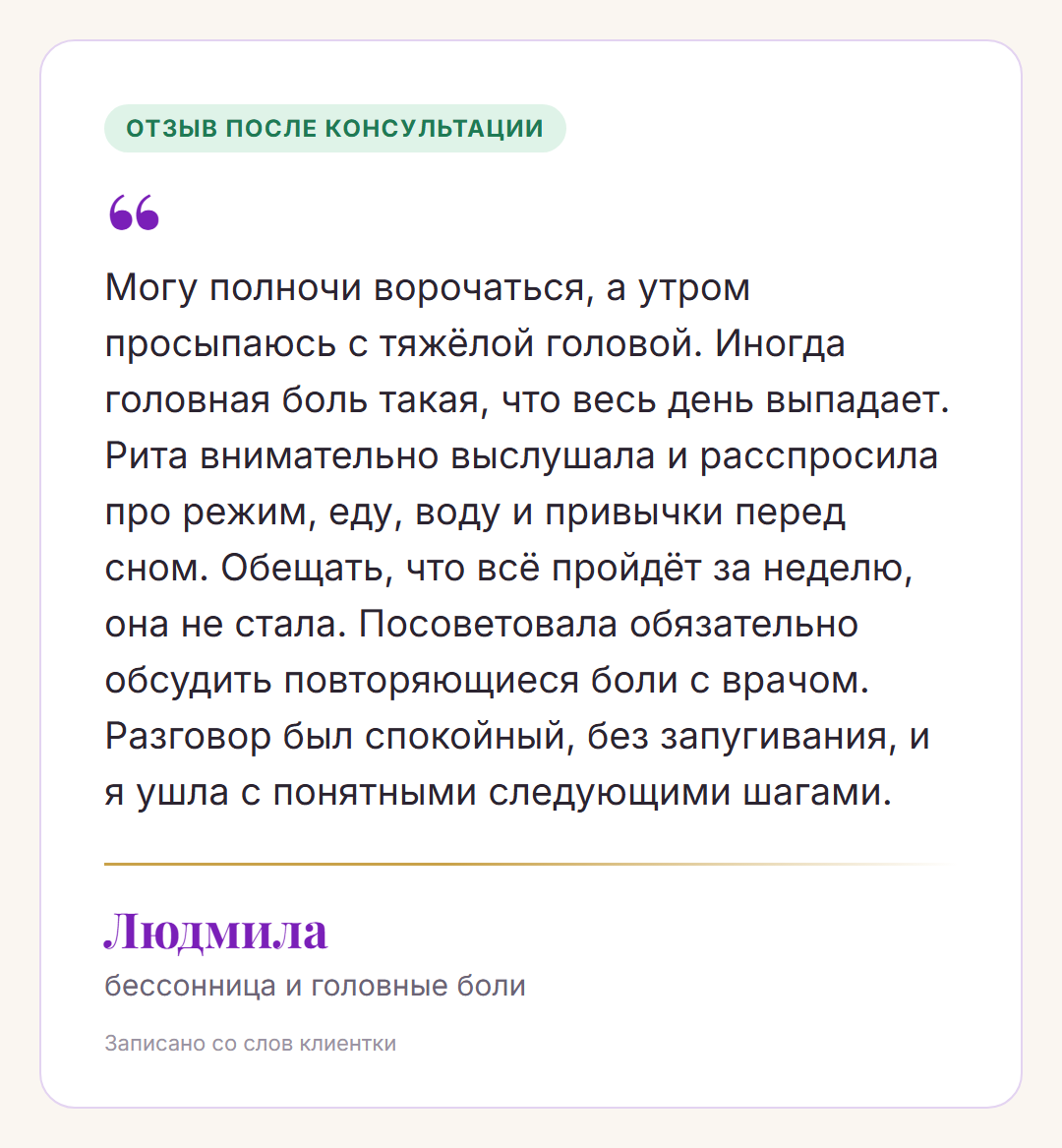 Отзыв после консультации, Людмила, бессонница и головные боли: Могу полночи ворочаться, а утром просыпаюсь с тяжёлой головой. Иногда головная боль такая, что весь день выпадает. Рита внимательно выслушала и расспросила про режим, еду, воду и привычки перед сном. Обещать, что всё пройдёт за неделю, она не стала. Посоветовала обязательно обсудить повторяющиеся боли с врачом. Разговор был спокойный, без запугивания, и я ушла с понятными следующими шагами.