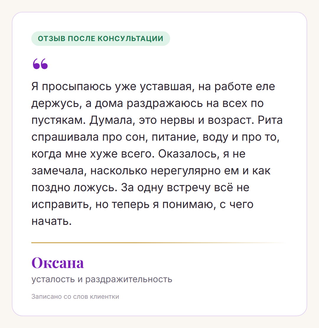 Отзыв после консультации, Оксана, усталость и раздражительность: Я просыпаюсь уже уставшая, на работе еле держусь, а дома раздражаюсь на всех по пустякам. Думала, это нервы и возраст. Рита спрашивала про сон, питание, воду и про то, когда мне хуже всего. Оказалось, я не замечала, насколько нерегулярно ем и как поздно ложусь. За одну встречу всё не исправить, но теперь я понимаю, с чего начать.