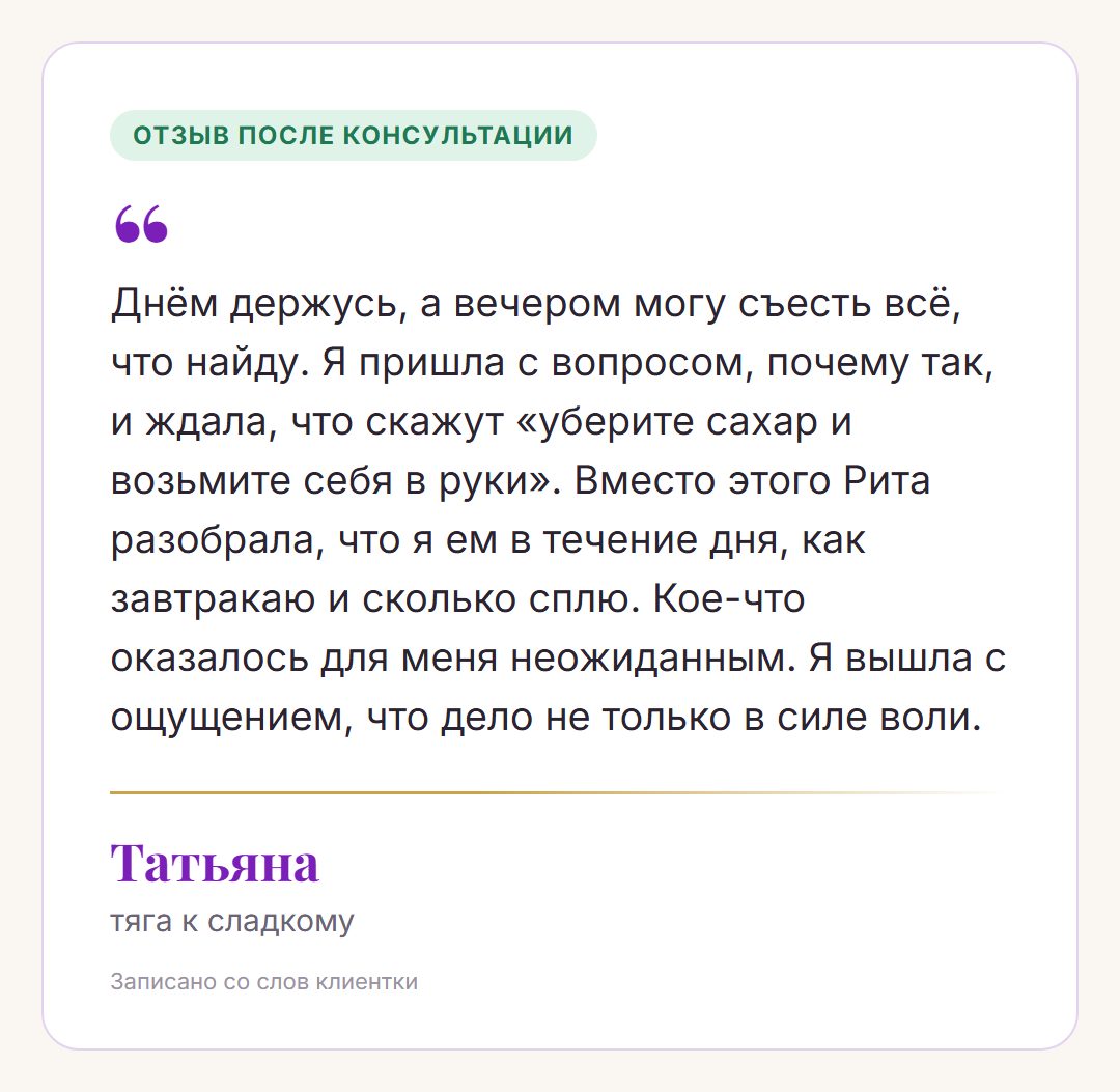 Отзыв после консультации, Татьяна, тяга к сладкому: Днём держусь, а вечером могу съесть всё, что найду. Я пришла с вопросом, почему так, и ждала, что скажут «уберите сахар и возьмите себя в руки». Вместо этого Рита разобрала, что я ем в течение дня, как завтракаю и сколько сплю. Кое-что оказалось для меня неожиданным. Я вышла с ощущением, что дело не только в силе воли.