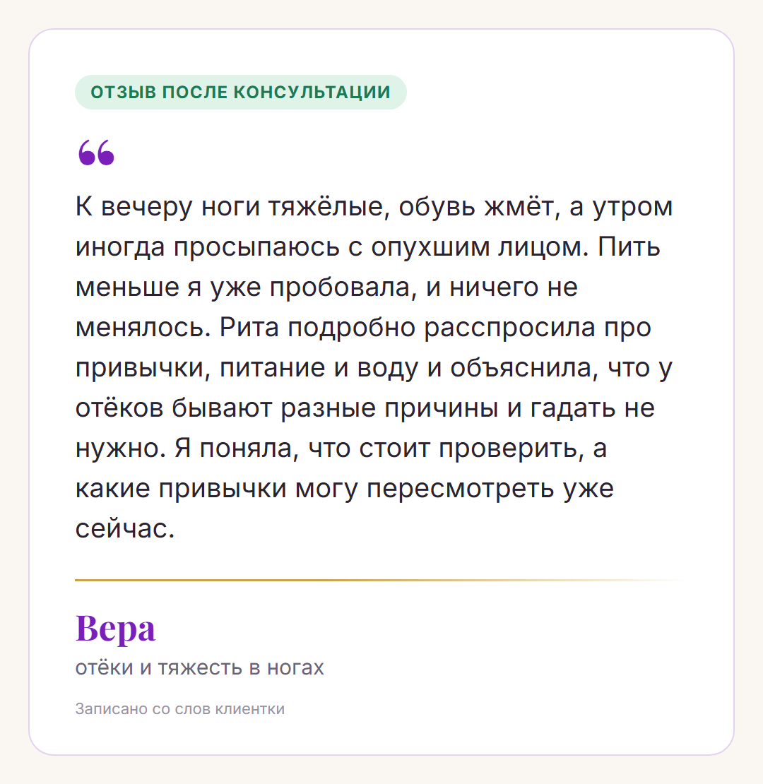 Отзыв после консультации, Вера, отёки и тяжесть в ногах: К вечеру ноги тяжёлые, обувь жмёт, а утром иногда просыпаюсь с опухшим лицом. Пить меньше я уже пробовала, и ничего не менялось. Рита подробно расспросила про привычки, питание и воду и объяснила, что у отёков бывают разные причины и гадать не нужно. Я поняла, что стоит проверить, а какие привычки могу пересмотреть уже сейчас.