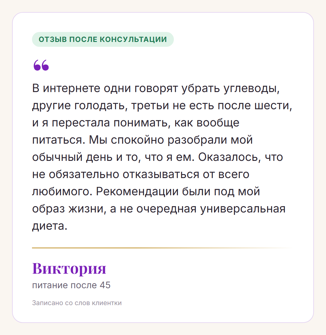 Отзыв после консультации, Виктория, питание после 45: В интернете одни говорят убрать углеводы, другие голодать, третьи не есть после шести, и я перестала понимать, как вообще питаться. Мы спокойно разобрали мой обычный день и то, что я ем. Оказалось, что не обязательно отказываться от всего любимого. Рекомендации были под мой образ жизни, а не очередная универсальная диета.